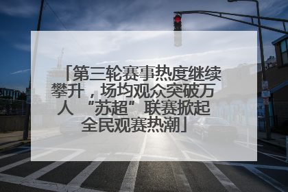 第三轮赛事热度继续攀升，场均观众突破万人 “苏超”联赛掀起全民观赛热潮