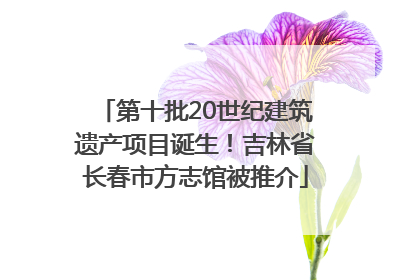 第十批20世纪建筑遗产项目诞生！吉林省长春市方志馆被推介
