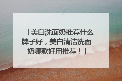 美白洗面奶推荐什么牌子好，美白清洁洗面奶哪款好用推荐！