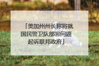 美加州州长称将就国民警卫队部署问题起诉联邦政府