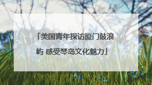 美国青年探访厦门鼓浪屿 感受琴岛文化魅力