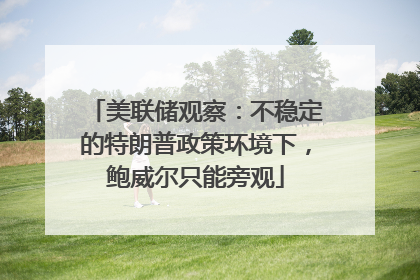 美联储观察：不稳定的特朗普政策环境下，鲍威尔只能旁观