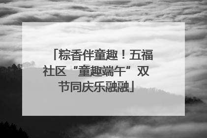 粽香伴童趣！五福社区“童趣端午”双节同庆乐融融