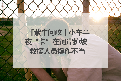 紫牛问政｜小车半夜“卡”在河岸护坡 救援人员操作不当致小车翻下河，然后直接走人了