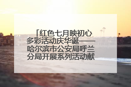 红色七月映初心 多彩活动庆华诞——哈尔滨市公安局呼兰分局开展系列活动献礼党的生日