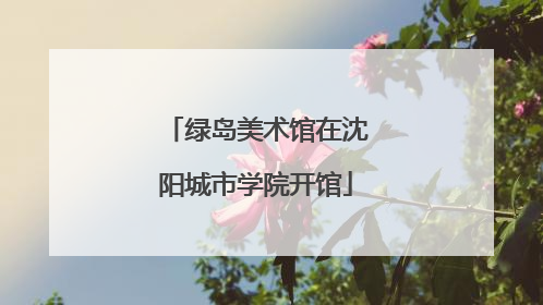 绿岛美术馆在沈阳城市学院开馆