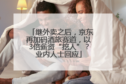 继外卖之后，京东再加码酒旅赛道，以3倍薪资“挖人”？业内人士回应
