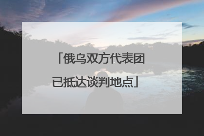 俄乌双方代表团已抵达谈判地点