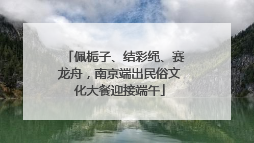佩栀子、结彩绳、赛龙舟，南京端出民俗文化大餐迎接端午