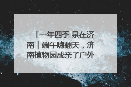 一年四季 泉在济南｜端午嗨翻天，济南植物园成亲子户外热门打卡地