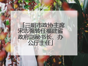 三明市政协主席宋志强转任福建省政府副秘书长、办公厅主任