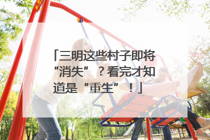 三明这些村子即将“消失”？看完才知道是“重生”！