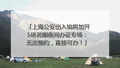 上海公安出入境将加开5场暑期夜间办证专场：无需预约，直接可办！