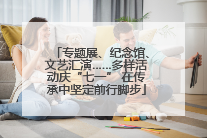 专题展、纪念馆、文艺汇演……多样活动庆“七一” 在传承中坚定前行脚步