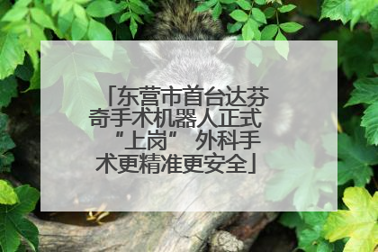 东营市首台达芬奇手术机器人正式“上岗” 外科手术更精准更安全