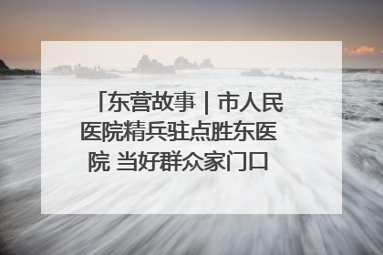 东营故事｜市人民医院精兵驻点胜东医院 当好群众家门口健康守护者