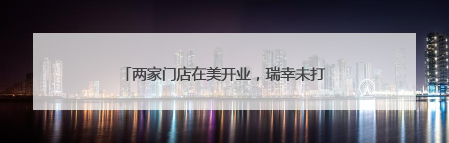 两家门店在美开业，瑞幸未打价格战，出海模式仍在探索