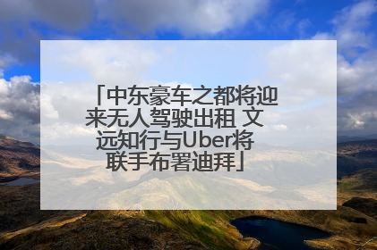中东豪车之都将迎来无人驾驶出租 文远知行与Uber将联手布署迪拜