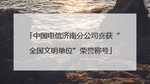 中国电信济南分公司喜获“全国文明单位”荣誉称号