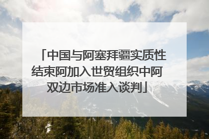 中国与阿塞拜疆实质性结束阿加入世贸组织中阿双边市场准入谈判