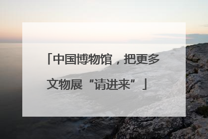 中国博物馆，把更多文物展“请进来”
