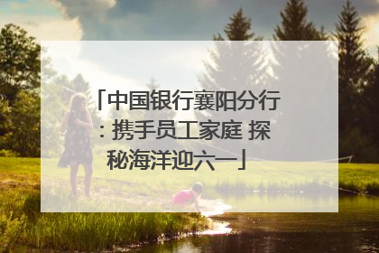 中国银行襄阳分行：携手员工家庭 探秘海洋迎六一