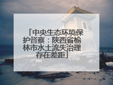中央生态环境保护督察：陕西省榆林市水土流失治理存在差距