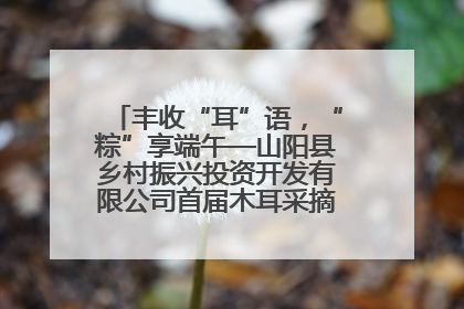丰收“耳”语，“粽”享端午—山阳县乡村振兴投资开发有限公司首届木耳采摘活动盛大启幕