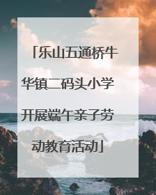 乐山五通桥牛华镇二码头小学开展端午亲子劳动教育活动
