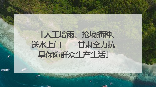 人工增雨、抢墒播种、送水上门——甘肃全力抗旱保障群众生产生活