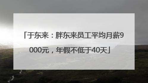 于东来：胖东来员工平均月薪9000元，年假不低于40天