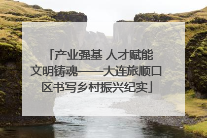 产业强基 人才赋能 文明铸魂——大连旅顺口区书写乡村振兴纪实