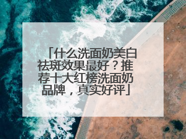 什么洗面奶美白祛斑效果最好？推荐十大红榜洗面奶品牌，真实好评