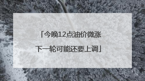 今晚12点油价微涨 下一轮可能还要上调