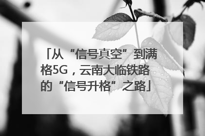 从“信号真空”到满格5G，云南大临铁路的“信号升格”之路