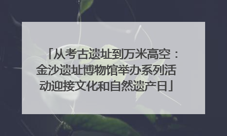 从考古遗址到万米高空：金沙遗址博物馆举办系列活动迎接文化和自然遗产日