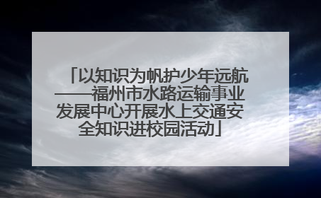 以知识为帆护少年远航——福州市水路运输事业发展中心开展水上交通安全知识进校园活动
