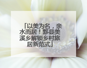 以美为名，亲水而居！黟县美溪乡解锁乡村旅居新范式
