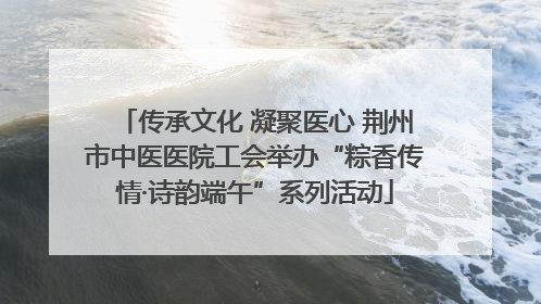传承文化 凝聚医心 荆州市中医医院工会举办“粽香传情·诗韵端午”系列活动