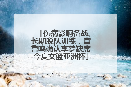 伤病影响备战、长期脱队训练，宫鲁鸣确认李梦缺席今夏女篮亚洲杯