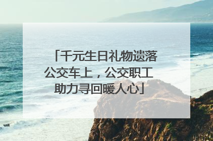 千元生日礼物遗落公交车上，公交职工助力寻回暖人心
