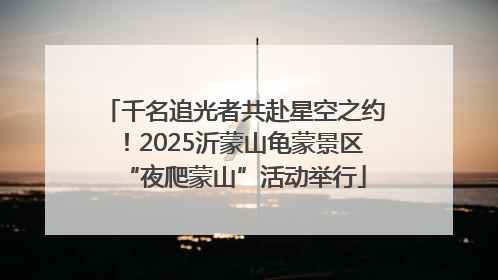 千名追光者共赴星空之约！2025沂蒙山龟蒙景区“夜爬蒙山”活动举行