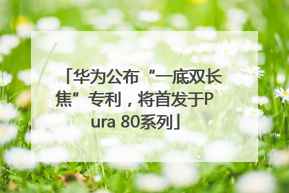 华为公布“一底双长焦”专利，将首发于Pura 80系列