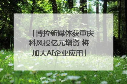 博拉新媒体获重庆科风投亿元增资 将加大AI企业应用