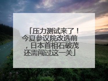 压力测试来了！今夏参议院改选前，日本首相石破茂还需闯过这一关