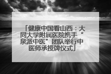 健康中国看山西：大同大学附属医院携手“泉派中医”团队举行中医师承授牌仪式