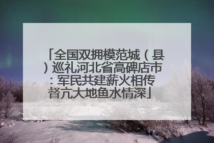 全国双拥模范城（县）巡礼河北省高碑店市：军民共建薪火相传 督亢大地鱼水情深