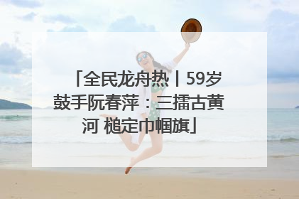 全民龙舟热丨59岁鼓手阮春萍：三擂古黄河 槌定巾帼旗