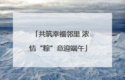 共筑幸福邻里 浓情“粽”意迎端午