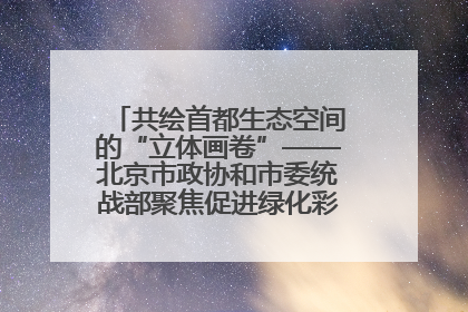 共绘首都生态空间的“立体画卷”——北京市政协和市委统战部聚焦促进绿化彩化美化生态空间建设联合协商议政